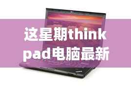 ThinkPad电脑全新升级重磅来袭,引领科技潮流重塑未来生活体验体验