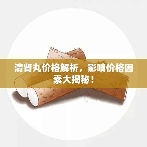 清肾丸价格解析,影响价格因素大揭秘!