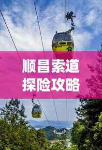 顺昌索道探险攻略,畅游美景,尽享独特体验!