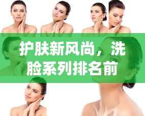 护肤新风尚，洗脸系列排名前十名图片全解析！