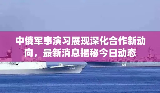 中俄军事演习展现深化合作新动向,最新消息揭秘今日动态
